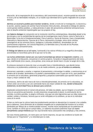 educación, de la reapropiación de la naturaleza y del conocimiento plural, reconstruyendo las raíces de
lo local y de las identidades múltiples, en un tejido cuya identidad será la grafía inagotable de su propio
destino.
Abrimos un escenario posible para transitar senderos, donde a través de la investigación, la docencia y
la acción, seamos capaces de caminar hacia horizontes interculturales, abrazando al diálogo de saberes,
construyendo inéditos posibles, y redescubriendo el saber del pensamiento ambiental latinoamericano
ante el desafío ambiental impostergable que nos propone el hoy.
Los Saberes dialogan en conjunción con la revolución científica contemporánea, desandada desde la ley
de entropía y con la multiplicidad de aportes de las investigaciones macro físicas, como la Teoría de la
Relatividad, la ley de la Complementariedad, Física Cuántica y Teoría de Sistemas, Caos y Complejidad,
Cibernética y Neurociencias, Ciencias de la Tierra, Astronomía y Ecología, entre otros caminos
investigativos de los universos físicos, biológicos y culturales simbólicos, abrazándose con las
Cosmovisiones originarias, las Culturas Populares y la identidad clara y fecunda de los Procesos
Emancipatorios Latinoamericanos.
El Diálogo de Saberes es un sol nuevo, iluminando a los rostros infinitos en su magnífica diversidad,
atreviéndose al maravilloso parto de lo que aún no ha sido.
Las luchas ambientales claman por una nueva humanidad que abrace la trasgresión creativa, y es
aquí, donde en la Educación, encuentran el camino propicio, forzando el resquebrajamiento del statu
quo, redefiniendo otros cauces, otras grietas, otras venas por donde hacer circular la sangre de la vida.
Es entonces necesaria la tarea de crear un encuadre trans e interdisciplinario, que aborde temas
referentes a la problemática ambiental y no de medio ambiente, ya que el hombre es ambiente.
Atrevernos a aprender y enseñar, a repensar el pensamiento y reinvestigar lo sabido, y aventurarnos en el
sendero de la otredad, abriéndonos a lo posible y planteándonos crear lo que aún no es, para posibilitar
la armonía con la naturaleza, generando programas y proyectos sustentables que apunten hacia una
mayor y mejor calidad de vida.
Es entonces, dentro de este marco de trans e interdisciplinariedad, de armonía con la naturaleza, en
común unión con el otro y con uno caminando hacia una mejor calidad de vida, donde la Educación
Ambiental y la Actividad Física se abrazan para construir.
Ampliando constantemente el número de personas, de todas las edades, que se integren a la actividad
física en una práctica permanente, no sólo estaremos recuperando el placer, la estimulación de los
sentidos, la erótica perdida, la alegría vivificante, sino que con esto lograremos que sus vidas mejoren en
calidad, calidez y fortaleza, factores que se verán reflejados en lo cotidiano, ya sea en lo individual
como en lo social.
Si bien es cierto que la cultura hasta hoy predominante persiste en desvalorizar lo corporal y los cuidados
que le debemos, como dimensión de la realidad innegable de la complejidad del humano en su existir,
poniéndolo por debajo de su intelectualidad racional, muchas veces manipulada por los poderosos de
turno; también es cierto que el cuerpo habla, y si sabemos escucharlo podremos tejer un nuevo
pensamiento cuerpo-intelecto que nos vaya llevando hacia conclusiones más complejas y más certeras.
Son esos mismos poderosos, sin rostro pero con fuerte impronta, los que nos vendieron la ilusión del
tiempo para lo “importante” y la velocidad para la nada.
 