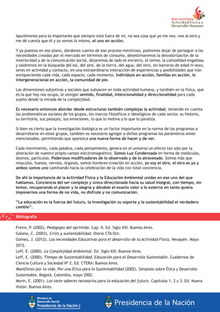 Apurémonos para lo importante que siempre está fuera de mí, no sea cosa que yo me vea, vea al otro y
me dé cuenta que él y yo somos lo mismo, el uno en acción.
Y ya puestos en ese plano, dándonos cuenta de ese proceso mentiroso, podremos dejar de perseguir a las
necesidades creadas por el mercado en términos de consumo, desestimaremos la desvalorización de la
interioridad y de la comunicación social, dejaremos de lado el encierro, el temor, la comodidad engañosa
y saldremos en la búsqueda del sol, del aire, de la tierra, del agua, del otro, sin barreras de edad ni sexo,
seres en actividad y contacto, en una extraordinaria interacción de experiencias y posibilidades que irán
enriqueciendo cada vida, cada espacio, cada momento. Individuos en acción, familias en acción, lo
intergeneracional en acción, la comunidad de pie.
Las dimensiones subjetivas y sociales que subyacen en toda actividad humana, y también en la física, que
es la que hoy nos ocupa, le otorgan sentido, finalidad, intencionalidad y direccionalidad para cada
sujeto desde la mirada de la complejidad.
Es necesario entonces abordar desde estructuras también complejas la actividad, teniendo en cuenta
las problemáticas sociales de los grupos, los marcos filosóficos e ideológicos de cada sector, su historia,
su territorio, sus paisajes, sus emociones, lo que lo motiva y lo que lo paraliza.
Si bien es cierto que la investigación biológica es un factor importante en la norma de los programas a
desarrollarse en estos grupos, también es necesario agregar a dichos programas los parámetros antes
mencionados, permitiendo que aparezca una nueva forma de hacer y de ver.
Cada movimiento, cada palabra, cada pensamiento, genera en el universo un efecto tan solo por la
alteración de nuestro propio campo electromagnético. Somos Luz Condensada en forma de moléculas,
átomos, partículas. Poderosos modificadores de lo observado y de lo atravesado. Somos más que
músculos, huesos, nervios, órganos, somos hombres-creación en acción, yo soy el otro, el otro es yo y
ambos somos uno caminando hacia la celebración de la vida con total conciencia.
De ahí la importancia de la Actividad Física y la Educación Ambiental unidas en ese uno del que
hablamos. Conciencia del ser complejo y único direccionado hacia su salud integral, con tiempo, sin
temor, recuperando el placer y la alegría y dándole el exacto valor a lo externo en tanto quiera
imponernos una forma de no vida, no disfrute y no comunicación.
“La educación es la fuerza del futuro, la investigación su soporte y la sustentabilidad el verdadero
cambio”.
Bibliografía
Freire, P. (2002). Pedagogía del oprimido. Cap. II. Ed. Siglo XXI: Buenos Aires.
Galano, C. (2003). Crisis y sustentabilidad. Diario CTA Oct.
Gómez, J. (2012). Las necesidades Educativas para el desarrollo de la Actividad Física. Neuquén. Mayo
2012.
Leff, E. (2000). La Complejidad Ambiental. Ed. Siglo XXI: Buenos Aires.
Leff, E. (2000). Tiempo de Sustentabilidad. Educación para el Desarrollo Sustentable. Cuadernos de
Ciencia Cultura y Sociedad Nº 2. Ed. CTERA: Buenos Aires.
Manifiesto por la vida. Por una Ética para la Sustentabilidad (2002). Simposio sobre Ética y Desarrollo
Sustentable, Bogotá, Colombia, mayo 2002.
Morin, E. (2001). Los siete saberes necesarios para la educación del futuro. Capítulos 1, 2 y 3. Ed. Nueva
Visión: Buenos Aires.
 