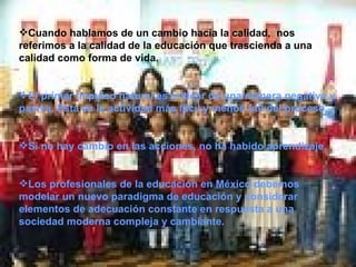 Cuando hablamos de un cambio hacia la calidad,  nos referimos a la calidad de la educación que trascienda a una calidad como forma de vida. El primer impulso natural es criticar de una manera negativa y pasiva. Esta es la actividad más fácil y menos útil del proceso.  Si no hay cambio en las acciones, no ha habido aprendizaje. Los profesionales de la educación en México debemos modelar un nuevo paradigma de educación y considerar elementos de adecuación constante en respuesta a una sociedad moderna compleja y cambiante.  