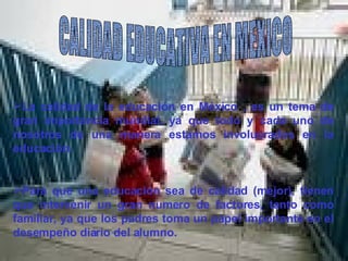 CALIDAD EDUCATIVA EN MEXICO La calidad de la educación en México , es un tema de gran importancia mundial, ya que todo y cada uno de nosotros de una manera estamos involucrados en la educación. Para que una educación sea de calidad (mejor), tienen que intervenir un gran numero de factores, tanto como familiar, ya que los padres toma un papel importante en el desempeño diario del alumno. 