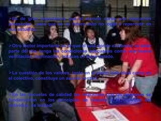 Es de gran importancia que el alumno curse una educación preescolar , para que en un futuro esto no logre a repercutir en sus estudios.  Otro factor importante es la que el aula donde el alumno va estar parte del día, tenga las condiciones adecuadas como una buena ventilación, iluminación, butacas en buen estado. La cuestión de los valores, tanto en el plano individual como en el colectivo, constituye un asunto central En las escuelas de calidad las relaciones con las personas se fundamentan en los principios de respeto a la dignidad del individuo, de lealtad  