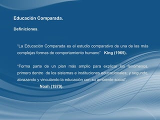 Educación Comparada. “ La Educación Comparada es el estudio comparativo de una de las más complejas formas de comportamiento humano”  King (1965). “ Forma parte de un plan más amplio para explicar los fenómenos, primero dentro  de los sistemas e instituciones educacionales; y segundo, abrazando y vinculando la educación con su ambiente social”.  Noah (1970). Definiciones . 