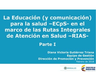 La Educación (y comunicación)
para la salud –ECpS- en el
marco de las Rutas Integrales
de Atención en Salud –RIAS-
Parte I
Diana Victoria Gutiérrez Triana
Equipo de Gestión
Dirección de Promoción y Prevención
Febrero de 2018
 