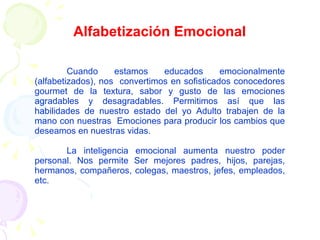 Alfabetización Emocional Cuando estamos educados emocionalmente (alfabetizados), nos  convertimos en sofisticados conocedores gourmet de la textura, sabor y gusto de las emociones agradables y desagradables. Permitimos así que las habilidades de nuestro estado del yo Adulto trabajen de la mano con nuestras  Emociones para producir los cambios que deseamos en nuestras vidas. La inteligencia emocional aumenta nuestro poder personal. Nos permite Ser mejores padres, hijos, parejas, hermanos, compañeros, colegas, maestros, jefes, empleados, etc. 
