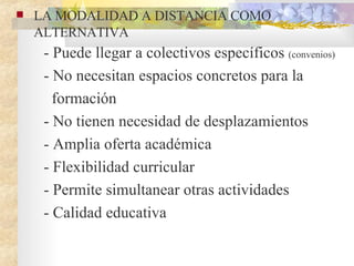 LA MODALIDAD A DISTANCIA COMO ALTERNATIVA  - Puede llegar a colectivos específicos  (convenios) - No necesitan espacios concretos para la formación - No tienen necesidad de desplazamientos - Amplia oferta académica  - Flexibilidad curricular - Permite simultanear otras actividades  - Calidad educativa  