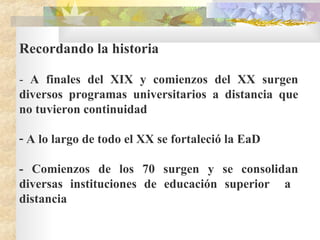 Recordando la historia -  A finales del XIX y comienzos del XX surgen diversos programas universitarios a distancia que no tuvieron continuidad A lo largo de todo el XX se fortaleció la EaD  -  C omienzos de los 70 surgen y se consolidan diversas instituciones de educación superior  a  distancia   