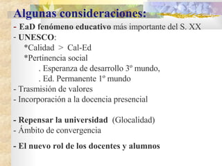 Algunas consideraciones: -  EaD fenómeno educativo  más importante del S. XX UNESCO :  *Calidad  >  Cal-Ed *Pertinencia social  . Esperanza de desarrollo 3º mundo,  . Ed. Permanente 1º mundo  - Trasmisión de valores - Incorporación a la docencia presencial  - Repensar la universidad   ( Glocalidad) - Ámbito de convergencia - El nuevo rol de los docentes y alumnos 