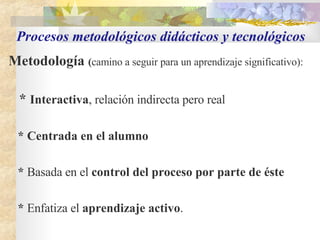 Procesos metodológicos didácticos y tecnológicos Metodología  ( camino a seguir para un aprendizaje significativo):   *  Interactiva , relación indirecta pero real * Centrada en el alumno   *  Basada en el  control del proceso por parte de éste   *  Enfatiza el  aprendizaje activo . 