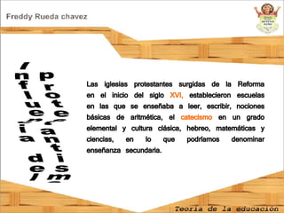 Influencia del protestantismo  Las iglesias protestantes surgidas de la Reforma en el inicio del siglo  XVI,  establecieron escuelas en las que se enseñaba a leer, escribir, nociones básicas de aritmética, el  catecismo  en un grado elemental y cultura clásica, hebreo, matemáticas y ciencias, en lo que podríamos denominar enseñanza secundaria. 