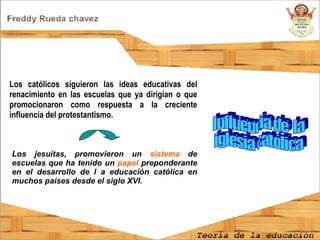 Influencia de  la iglesia católica  Los católicos siguieron las ideas educativas del renacimiento en las escuelas que ya dirigían o que promocionaron como respuesta a la creciente influencia del protestantismo.  Los jesuitas, promovieron un  sistema  de escuelas que ha tenido un  papel  preponderante en el desarrollo de l a educación católica en muchos países desde el siglo XVI. 