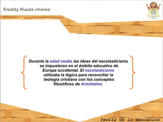 Durante la  edad media  las ideas del escolasticismo se impusieron en el ámbito educativo de Europa occidental. El  escolasticismo  utilizaba la lógica para reconciliar la teología cristiana con los conceptos filosóficos de  Aristóteles.   