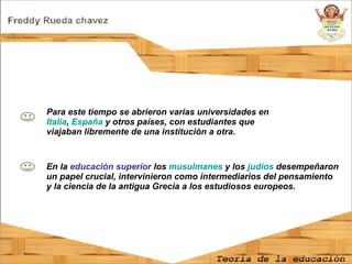 En la  educación superior  los  musulmanes  y los  judíos  desempeñaron un papel crucial, intervinieron como intermediarios del pensamiento y la ciencia de la antigua Grecia a los estudiosos europeos. Para este tiempo se abrieron varias universidades en  Italia ,  España  y otros países, con estudiantes que viajaban libremente de una institución a otra.  