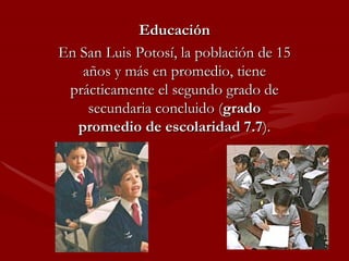 Educación En San Luis Potosí, la población de 15 años y más en promedio, tiene prácticamente el segundo grado de secundaria concluido ( grado promedio de escolaridad 7.7 ). 