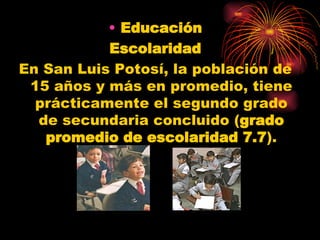 Educación Escolaridad En San Luis Potosí, la población de 15 años y más en promedio, tiene prácticamente el segundo grado de secundaria concluido ( grado promedio de escolaridad 7.7 ).   