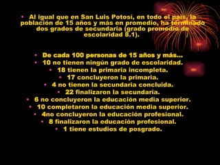 Al igual que en San Luis Potosí, en todo el país, la población de 15 años y más en promedio, ha terminado dos grados de secundaria (grado promedio de escolaridad 8.1).  De cada 100 personas de 15 años y más… 10  no tienen ningún grado de escolaridad. 18  tienen la primaria incompleta. 17  concluyeron la primaria. 4  no tienen la secundaria concluida. 22  finalizaron la secundaria. 6  no concluyeron la educación media superior. 10  completaron la educación media superior. 4 no concluyeron la educación profesional. 8  finalizaron la educación profesional. 1  tiene estudios de posgrado. 