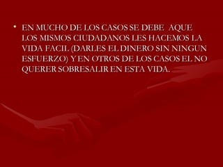 EN MUCHO DE LOS CASOS SE DEBE  AQUE LOS MISMOS CIUDADANOS LES HACEMOS LA VIDA FACIL (DARLES EL DINERO SIN NINGUN ESFUERZO) Y EN OTROS DE LOS CASOS EL NO QUERER SOBRESALIR EN ESTA VIDA. 