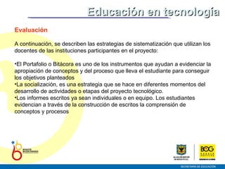 Evaluación A continuación, se describen las estrategias de sistematización que utilizan los docentes de las instituciones participantes en el proyecto: El Portafolio o Bitácora es uno de los instrumentos que ayudan a evidenciar la apropiación de conceptos y del proceso que lleva el estudiante para conseguir los objetivos planteados La socialización, es una estrategia que se hace en diferentes momentos del desarrollo de actividades o etapas del proyecto tecnológico.  Los informes escritos ya sean individuales o en equipo. Los estudiantes evidencian a través de la construcción de escritos la comprensión de conceptos y procesos Educación en tecnología 