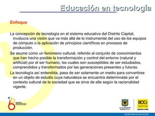 Enfoque La concepción de tecnología en el sistema educativo del Distrito Capital, involucra una visión que va más allá de lo instrumental del uso de los equipos de cómputo o la aplicación de principios científicos en procesos de producción.  Se asume como un fenómeno cultural, referido al conjunto de conocimientos que han hecho posible la transformación y control del entorno (natural y artificial) por el ser humano, los cuales son susceptibles de ser estudiados, comprendidos y transformados por las generaciones presentes y futuras.  La tecnología así entendida,  pasa de ser solamente un medio para convertirse en un objeto de estudio cuya naturaleza se encuentra determinada por el contexto cultural de la sociedad que se sirve de ella según la racionalidad vigente. Educación en tecnología 