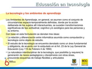 Educación en tecnología La tecnología y los ambientes de aprendizaje Los Ambientes de Aprendizaje, en general, se asumen como el conjunto de circunstancias espacio-temporalmente definidas, donde por la acción deliberada de los sujetos allí interactuantes, se suceden transformaciones significativas de tipo actitudinal, cognitivo y/o axiológico para las personas y su entorno. Con base en esta formulación se denotan tres ideas:  La relación y diferenciación entre informática asumida como computación y tecnología como objeto de estudio.  El estudio de la tecnología se encuentra denotado como un área fundamental y obligatoria, de acuerdo con lo estipulado en el Art. 23 de la Ley General de Educación (Ley 115 de Febrero 4 de 1994) La naturaleza interdisciplinar de la tecnología, que posibilita (y requiere) la generación de nexos pedagógicos y disciplinares con otras áreas, procurando esquemas de trabajo flexibles y articulados 