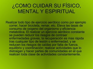 ¿COMO CUIDAR SU FÍSICO, MENTAL Y ESPIRITUAL Realizar todo tipo de ejercicio aeróbico como por ejemplo correr, hacer bicicleta, remar, etc. Eleva las tasas de consumo de oxigeno del organismo y eficiencia metabólica. El realizar un ejercicio aeróbico constante se pueden reducir los riesgos de contraer enfermedades graves, la recuperación es mas rápida tras cualquier tipo de lesión o enfermedad, y se reducen los riesgos de caídas por falta de fuerza, equilibrio y coordinación; realizar actividades que lo distraigan y hacer partes de comunidades en el que realicen toda clase de actividades constantemente. 