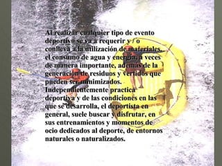 Al realizar cualquier tipo de evento deportivo se va a requerir y / o conlleva a la utilización de materiales,  el consumo de agua y energía, a veces de manera importante, además de la generación de residuos y vertidos que pueden ser minimizados.  Independientemente practica  deportiva y de las condiciones en las que se desarrolla, el deportista en general, suele buscar y disfrutar, en sus entrenamientos y momentos de ocio dedicados al deporte, de entornos naturales o naturalizados. 