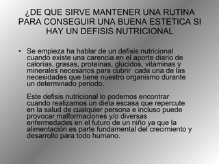¿DE QUE SIRVE MANTENER UNA RUTINA PARA CONSEGUIR UNA BUENA ESTETICA SI HAY UN DEFISIS NUTRICIONAL Se empieza ha hablar de un defisis nutricional cuando existe una carencia en el aporte diario de calorías, grasas, proteínas, glúcidos, vitaminas y minerales necesarios para cubrir  cada una de las necesidades que tiene nuestro organismo durante un determinado periodo.  Este defisis nutricional lo podemos encontrar cuando realizamos un dieta escasa que repercute en la salud de cualquier persona e incluso puede provocar malformaciones y/o diversas enfermedades en el futuro de un niño ya que la alimentación es parte fundamental del crecimiento y desarrollo para todo humano.  