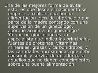 Una de las mejores forma de evitar esto, es que desde el nacimiento se empiece a realizar una buena alimentación ejercida al principio por parte de la madre contando con una supervisión de un ginecólogo.  ¿porque acudir a un ginecólogo?  Ya que un ginecólogo es un especialista que indica las principales fuentes de proteínas, vitaminas, minerales, grasas y carbohidratos, y las cantidades aproximadas que debe consumir y servirá de guiador para aquellos que no tienen conocimientos sobre una buena alimentación.  