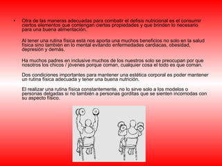 Otra de las maneras adecuadas para combatir el defisis nutricional es el consumir ciertos elementos que contengan ciertas propiedades y que brinden lo necesario para una buena alimentación. Al tener una rutina física está nos aporta una muchos beneficios no solo en la salud física sino también en lo mental evitando enfermedades cardiacas, obesidad, depresión y demás.  Ha muchos padres en inclusive muchos de los nuestros solo se preocupan por que nosotros los chicos / jóvenes porque coman, cualquier cosa el todo es que coman. Dos condiciones importantes para mantener una estética corporal es poder mantener un rutina física adecuada y tener una buena nutrición.  El realizar una rutina física constantemente, no lo sirve solo a los modelos o personas delgadas si no también a personas gorditas que se sienten incomodas con su aspecto físico. 