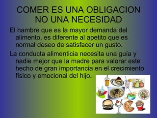 COMER ES UNA OBLIGACION NO UNA NECESIDAD El hambre que es la mayor demanda del alimento, es diferente al apetito que es normal deseo de satisfacer un gusto.  La conducta alimenticia necesita una guía y nadie mejor que la madre para valorar este hecho de gran importancia en el crecimiento físico y emocional del hijo. 