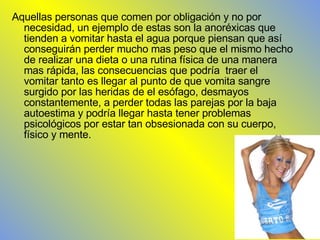 Aquellas personas que comen por obligación y no por necesidad, un ejemplo de estas son la anoréxicas que tienden a vomitar hasta el agua porque piensan que así conseguirán perder mucho mas peso que el mismo hecho de realizar una dieta o una rutina física de una manera mas rápida, las consecuencias que podría  traer el vomitar tanto es llegar al punto de que vomita sangre surgido por las heridas de el esófago, desmayos constantemente, a perder todas las parejas por la baja autoestima y podría llegar hasta tener problemas psicológicos por estar tan obsesionada con su cuerpo, físico y mente. 