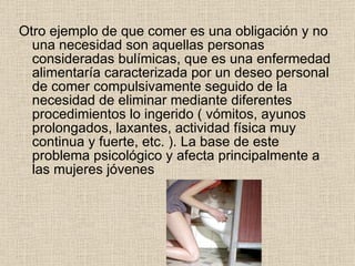 Otro ejemplo de que comer es una obligación y no una necesidad son aquellas personas consideradas bulímicas, que es una enfermedad alimentaría caracterizada por un deseo personal de comer compulsivamente seguido de la necesidad de eliminar mediante diferentes procedimientos lo ingerido ( vómitos, ayunos prolongados, laxantes, actividad física muy continua y fuerte, etc. ). La base de este problema psicológico y afecta principalmente a las mujeres jóvenes  
