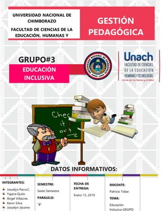 UNIVERSIDAD NACIONAL DE
CHIMBORAZO
FACULTAD DE CIENCIAS DE LA
EDUCACIÓN, HUMANAS Y
TECNOLOGÍAS
CARRERA DE PSICOLOGÍA
EDUCATIVA
GESTIÓN
PEDAGÓGICA
GRUPO#3
DATOS INFORMATIVOS:
EDUCACIÓN
INCLUSIVA
mparte:______________
Fecha:___|___|______
las:20:00hrs
INTEGRANTES:
Josselyn Parra C.
Yajaira Quito
Ángel Villacres.
Kevin Silva
Josselyn Jácome
SEMESTRE:
Sexto Semestre
PARALELO:
“B”
FECHA DE
ENTREGA:
Enero 15, 2019
DOCENTE:
Patricio Tobar.
TEMA:
Educación
Inclusiva-GRUPO
 