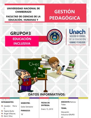 UNIVERSIDAD NACIONAL DE
CHIMBORAZO
FACULTAD DE CIENCIAS DE LA
EDUCACIÓN, HUMANAS Y
TECNOLOGÍAS
CARRERA DE PSICOLOGÍA
EDUCATIVA
GESTIÓN
PEDAGÓGICA
GRUPO#3
DATOS INFORMATIVOS:
EDUCACIÓN
INCLUSIVA
mparte:______________
Fecha:___|___|______
las:20:00hrs
INTEGRANTES:
Josselyn Parra
C.
Yajaira Quito
Ángel Villacres.
Kevin Silva
SEMESTRE:
Sexto Semestre
PARALELO:
“B”
FECHA DE
ENTREGA:
Enero 15, 2019
DOCENTE:Patricio
Tobar.
TEMA:
Educación
Inclusiva-GRUPO
#3
 