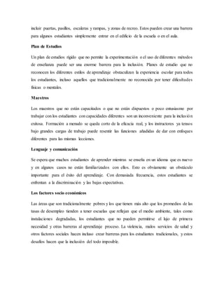 incluir puertas, pasillos, escaleras y rampas, y zonas de recreo. Estos pueden crear una barrera
para algunos estudiantes simplemente entrar en el edificio de la escuela o en el aula.
Plan de Estudios
Un plan de estudios rígido que no permite la experimentación o el uso de diferentes métodos
de enseñanza puede ser una enorme barrera para la inclusión. Planes de estudio que no
reconocen los diferentes estilos de aprendizaje obstaculizan la experiencia escolar para todos
los estudiantes, incluso aquellos que tradicionalmente no reconocida por tener dificultades
físicas o mentales.
Maestros
Los maestros que no están capacitados o que no están dispuestos o poco entusiasmo por
trabajar con los estudiantes con capacidades diferentes son un inconveniente para la inclusión
exitosa. Formación a menudo se queda corto de la eficacia real, y los instructores ya tensos
bajo grandes cargas de trabajo puede resentir las funciones añadidas de dar con enfoques
diferentes para las mismas lecciones.
Lenguaje y comunicación
Se espera que muchos estudiantes de aprender mientras se enseña en un idioma que es nuevo
y en algunos casos no están familiarizados con ellos. Esto es obviamente un obstáculo
importante para el éxito del aprendizaje. Con demasiada frecuencia, estos estudiantes se
enfrentan a la discriminación y las bajas expectativas.
Los factores socio económicos
Las áreas que son tradicionalmente pobres y los que tienen más alto que los promedios de las
tasas de desempleo tienden a tener escuelas que reflejan que el medio ambiente, tales como
instalaciones degradadas, los estudiantes que no pueden permitirse el lujo de primera
necesidad y otras barreras al aprendizaje proceso. La violencia, malos servicios de salud y
otros factores sociales hacen incluso crear barreras para los estudiantes tradicionales, y estos
desafíos hacen que la inclusión del todo imposible.
 