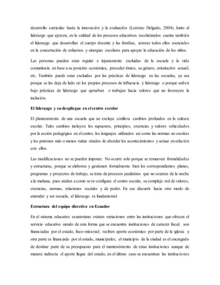 desarrollo curricular hasta la innovación y la evaluación (Lorenzo Delgado, 2004). Junto al
liderazgo que ejercen, en la calidad de los procesos educativos escolarizados cuenta también
el liderazgo que desarrollan el cuerpo docente y las familias, actores todos ellos esenciales
en la concertación de esfuerzos y sinergias escolares para apoyar la educación de los niños.
Las personas pueden estar regular e injustamente excluidas de la escuela y la vida
comunitaria en base a su posición económica, proceder étnico, su género, orientación sexual,
etc. También puede estar excluidas por las prácticas de liderazgo en las escuelas, ya sea
porque se las deja de lado en los propios procesos de influencia y liderazgo o porque sufren
bajo prácticas de liderazgo que aprueban o trabajan hacia valores que no favorecen la
inclusión.
El liderazgo y su despliegue en el centro escolar
El planteamiento de una escuela que no excluya conlleva cambios profundos en la cultura
escolar. Tales cambios incluyen los supuestos, principios, creencias y valores vehiculados
por la acción pedagógica en el centro, los lenguajes utilizados así como las normas no escritas
y los patrones más o menos rutina rizados de abordar los acontecimientos y actuar en relación
con ellos.
Las modificaciones no se pueden imponer. No ocurre solo porque se remueven formalidades
y estructuras, porque se elaboren y gestionen formalmente bien los correspondientes planes,
programas y proyectos de trabajo, se trata de procesos paulatinos que no ocurren de la noche
a la mañana, pues atañen a como se re-configura el centro escolar, su compleja red de valores,
creencias, normas, relaciones sociales y de poder. En ese discurrir hacia otro modo de
entender y ser escuela, el liderazgo es fundamental.
Estructura del equipo directivo en Ecuador
En el sistema educativo ecuatoriano existen variaciones entre las instituciones que ofrecen el
servicio educativo siendo de esta forma que se encuentra instituciones de carácter fiscal; son
financiadas por el estado, fisco-misional; reciben aporte económico por parte de la iglesia y
otra parte es financiada por el estado, municipales; el municipio de la ciudad es el encargado
de destinar parte de su presupuesto para el mantenimiento de estas instituciones aunque de
manera indirecta el aporte llegue del estado, en el último caso se encuentran las instituciones
 
