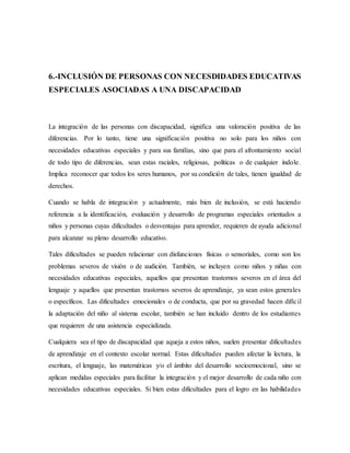 6.-INCLUSIÓN DE PERSONAS CON NECESDIDADES EDUCATIVAS
ESPECIALES ASOCIADAS A UNA DISCAPACIDAD
La integración de las personas con discapacidad, significa una valoración positiva de las
diferencias. Por lo tanto, tiene una significación positiva no solo para los niños con
necesidades educativas especiales y para sus familias, sino que para el afrontamiento social
de todo tipo de diferencias, sean estas raciales, religiosas, políticas o de cualquier índole.
Implica reconocer que todos los seres humanos, por su condición de tales, tienen igualdad de
derechos.
Cuando se habla de integración y actualmente, más bien de inclusión, se está haciendo
referencia a la identificación, evaluación y desarrollo de programas especiales orientados a
niños y personas cuyas dificultades o desventajas para aprender, requieren de ayuda adicional
para alcanzar su pleno desarrollo educativo.
Tales dificultades se pueden relacionar con disfunciones físicas o sensoriales, como son los
problemas severos de visión o de audición. También, se incluyen como niños y niñas con
necesidades educativas especiales, aquellos que presentan trastornos severos en el área del
lenguaje y aquellos que presentan trastornos severos de aprendizaje, ya sean estos generales
o específicos. Las dificultades emocionales o de conducta, que por su gravedad hacen difícil
la adaptación del niño al sistema escolar, también se han incluido dentro de los estudiantes
que requieren de una asistencia especializada.
Cualquiera sea el tipo de discapacidad que aqueja a estos niños, suelen presentar dificultades
de aprendizaje en el contexto escolar normal. Estas dificultades pueden afectar la lectura, la
escritura, el lenguaje, las matemáticas y/o el ámbito del desarrollo socioemocional, sino se
aplican medidas especiales para facilitar la integración y el mejor desarrollo de cada niño con
necesidades educativas especiales. Si bien estas dificultades para el logro en las habilidades
 