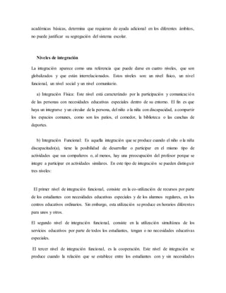 académicas básicas, determina que requieran de ayuda adicional en los diferentes ámbitos,
no puede justificar su segregación del sistema escolar.
Niveles de integración
La integración aparece como una referencia que puede darse en cuatro niveles, que son
globalizados y que están interrelacionados. Estos niveles son: un nivel físico, un nivel
funcional, un nivel social y un nivel comunitario.
a) Integración Física: Este nivel está caracterizado por la participación y comunicación
de las personas con necesidades educativas especiales dentro de su entorno. El fin es que
haya un integrarse y un circular de la persona, del niño o la niña con discapacidad, a compartir
los espacios comunes, como son los patios, el comedor, la biblioteca o las canchas de
deportes.
b) Integración Funcional: Es aquella integración que se produce cuando el niño o la niña
discapacitado(a), tiene la posibilidad de desarrollar o participar en el mismo tipo de
actividades que sus compañeros o, al menos, hay una preocupación del profesor porque se
integre a participar en actividades similares. En este tipo de integración se pueden distinguir
tres niveles:
El primer nivel de integración funcional, consiste en la co-utilización de recursos por parte
de los estudiantes con necesidades educativas especiales y de los alumnos regulares, en los
centros educativos ordinarios. Sin embargo, esta utilización se produce en horarios diferentes
para unos y otros.
El segundo nivel de integración funcional, consiste en la utilización simultánea de los
servicios educativos por parte de todos los estudiantes, tengan o no necesidades educativas
especiales.
El tercer nivel de integración funcional, es la cooperación. Este nivel de integración se
produce cuando la relación que se establece entre los estudiantes con y sin necesidades
 