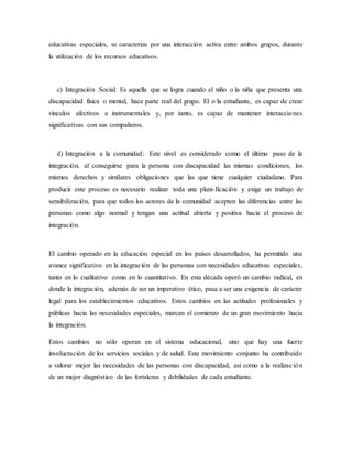 educativas especiales, se caracteriza por una interacción activa entre ambos grupos, durante
la utilización de los recursos educativos.
c) Integración Social: Es aquella que se logra cuando el niño o la niña que presenta una
discapacidad física o mental, hace parte real del grupo. El o la estudiante, es capaz de crear
vínculos afectivos e instrumentales y, por tanto, es capaz de mantener interacciones
significativas con sus compañeros.
d) Integración a la comunidad: Este nivel es considerado como el último paso de la
integración, al conseguirse para la persona con discapacidad las mismas condiciones, los
mismos derechos y similares obligaciones que las que tiene cualquier ciudadano. Para
producir este proceso es necesario realizar toda una plani-ficación y exige un trabajo de
sensibilización, para que todos los actores de la comunidad acepten las diferencias entre las
personas como algo normal y tengan una actitud abierta y positiva hacia el proceso de
integración.
El cambio operado en la educación especial en los países desarrollados, ha permitido una
avance significativo en la integración de las personas con necesidades educativas especiales,
tanto en lo cualitativo como en lo cuantitativo. En esta década operó un cambio radical, en
donde la integración, además de ser un imperativo ético, pasa a ser una exigencia de carácter
legal para los establecimientos educativos. Estos cambios en las actitudes profesionales y
públicas hacia las necesidades especiales, marcan el comienzo de un gran movimiento hacia
la integración.
Estos cambios no sólo operan en el sistema educacional, sino que hay una fuerte
involucración de los servicios sociales y de salud. Este movimiento conjunto ha contribuido
a valorar mejor las necesidades de las personas con discapacidad, así como a la realización
de un mejor diagnóstico de las fortalezas y debilidades de cada estudiante.
 