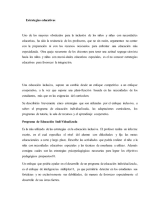 Estrategias educativas
Uno de los mayores obstáculos para la inclusión de los niños y niñas con necesidades
educativas, ha sido la resistencia de los profesores, que no sin razón, argumentan no contar
con la preparación ni con los recursos necesarios para enfrentar una educación más
especializada. Otra queja recurrente de los docentes para tener una actitud segrega-cionista
hacia los niños y niñas con necesi-dades educativas especiales, es el no conocer estrategias
educativas para favorecer la integración.
Una educación inclusiva, supone un cambio desde un enfoque competitivo a un enfoque
cooperativo, a la vez que supone una plani-ficación basada en las necesidades de los
estudiantes, más que en las exigencias del curriculum.
Se describirán brevemente cinco estrategias que son utilizadas por el enfoque inclusivo, a
saber: el programa de educación individualizada, las adaptaciones curriculares, los
programas de tutoría, la sala de recursos y el aprendizaje cooperativo.
Programa de Educación Indi-Vidualizada
Es la más utilizada de las estrategias en la educación inclusiva. El profesor realiza un informe
escrito, en el cual especifica el nivel del alumno con dificultades y fija las metas
educacionales a corto y largo plazo. Describe las actividades que podría realizar el niño o la
niña con necesidades educativas especiales y las técnicas de enseñanza a utilizar. Además
consigna cuales son las estrategias psicopedagógicas necesarias para lograr los objetivos
pedagógicos propuestos10.
Un enfoque que podría ayudar en el desarrollo de un programa de educación individualizada,
es el enfoque de inteligencias múltiples11, ya que permitiría detectar en los estudiantes sus
fortalezas y no exclusivamente sus debilidades, de manera de favorecer especialmente el
desarrollo de sus áreas fuertes.
 