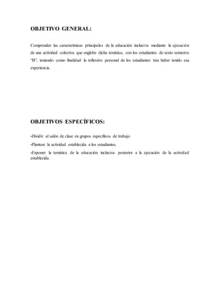 OBJETIVO GENERAL:
Comprender las características principales de la educación inclusiva mediante la ejecución
de una actividad colectiva que englobe dicha temática, con los estudiantes de sexto semestre
“B”, teniendo como finalidad la reflexión personal de los estudiantes tras haber tenido esa
experiencia.
OBJETIVOS ESPECÍFICOS:
-Dividir al salón de clase en grupos específicos de trabajo.
-Plantear la actividad establecida a los estudiantes.
-Exponer la temática de la educación inclusiva posterior a la ejecución de la actividad
establecida.
 