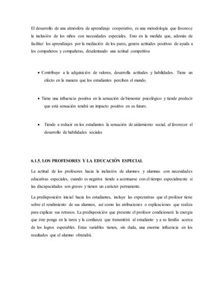 El desarrollo de una atmósfera de aprendizaje cooperativo, es una metodología que favorece
la inclusión de los niños con necesidades especiales. Esto en la medida que, además de
facilitar los aprendizajes por la mediación de los pares, genera actitudes positivas de ayuda a
los compañeros y compañeras, desalentando una actitud competitiva
 Contribuye a la adquisición de valores, desarrolla actitudes y habilidades. Tiene un
efecto en la manera que los estudiantes perciben el mundo.
 Tiene una influencia positiva en la sensación de bienestar psicológico y tiende predecir
que está sensación tendrá un impacto positivo en su futuro.
 Tiende a reducir en los estudiantes la sensación de aislamiento social, al favorecer el
desarrollo de habilidades sociales
6.1.5. LOS PROFESORES Y LA EDUCACIÓN ESPECIAL
La actitud de los profesores hacia la inclusión de alumnos y alumnas con necesidades
educativas especiales, cuando es negativa tiende a acentuarse con el tiempo especialmente si
las discapacidades son graves y tienen un carácter permanente.
La predisposición inicial hacia los estudiantes, incluye las expectativas que el profesor tiene
sobre el rendimiento de sus alumnos, así como las atribuciones o explicaciones que realiza
para explicar sus retrasos. La predisposición que presente el profesor condicionará la energía
que éste ponga en la tarea y la confianza que transmitirá al estudiante y a su familia acerca
de los logros esperables. Estas variables tienen, sin duda, una enorme influencia en los
resultados que el alumno obtendrá.
 