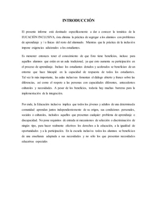 INTRODUCCIÓN
El presente informe está destinado específicamente a dar a conocer la temática de la
EUCACIÓN INCLUSIVA, ésta elimina la práctica de segregar a los alumnos con problemas
de aprendizaje y / o físicas del resto del alumnado. Mientras que la práctica de la inclusión
impone exigencias adicionales a los estudiantes.
Es menester entonces tener el conocimiento de que Esto tiene beneficios, incluso para
aquellos alumnos que están en un aula tradicional, ya que esto aumenta su participación en
el proceso de aprendizaje. Incluso los estudiantes dotados y acelerados se benefician de un
entorno que hace hincapié en la capacidad de respuesta de todos los estudiantes.
Tal vez lo más importante, las aulas inclusivas fomentan el diálogo abierto y franco sobre las
diferencias, así como el respeto a las personas con capacidades diferentes, antecedentes
culturales y necesidades. A pesar de los beneficios, todavía hay muchas barreras para la
implementación de la integración.
Por ende, la Educación inclusiva implica que todos los jóvenes y adultos de una determinada
comunidad aprendan juntos independientemente de su origen, sus condiciones personales,
sociales o culturales, incluidos aquellos que presentan cualquier problema de aprendizaje o
discapacidad. No pone requisitos de entrada ni mecanismos de selección o discriminación de
ningún tipo, para hacer realmente efectivos los derechos a la educación, a la igualdad de
oportunidades y a la participación. En la escuela inclusiva todos los alumnos se benefician
de una enseñanza adaptada a sus necesidades y no sólo los que presentan necesidades
educativas especiales
 