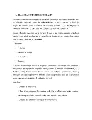 1. PLANIFICACIÓN DE PROYECTO DE AULA
Los proyectos escolares son espacios de aprendizaje interactivos que buscan desarrollar tanto
las habilidades cognitivas, como las socioemocionales, es decir, contribuir al desarrollo
integral del estudiante como lo establece la Constitución en el Art. 27, y la Ley Orgánica de
Educación Intercultural (LOEI) en el Art. 2; literal x; y en el Art. 7; literal b.
Illescas y Pesantez menciona que el proyecto de aula es una práctica didáctica grupal que
impulsa el aprendizaje significativo de los estudiantes. Médiate un procesos significativo que
parte de dudas e intereses de los alumnos
Se define:
• objetivos
• métodos de trabajo
• Actividades
• Recursos
El modelo de aprendizaje basado en proyectos, compromete activamente a los estudiantes,
porque valora las experiencias de primera mano y fomenta el aprender haciendo (Katz, L.G.,
& Chard, 1989) de una manera flexible, lúdica, con múltiples oportunidades, tareas y
estrategias, en el cual se promueven diferentes estilos de aprendizaje para que los estudiantes
tengan mayores probabilidades de realización personal.
Beneficios:
- Aumenta la motivación.
- Hace la conexión entre el aprendizaje en la IE y su aplicación en la vida cotidiana.
- Ofrece oportunidades de colaboración para construir conocimiento.
- Aumenta las habilidades sociales y de comunicación.
 