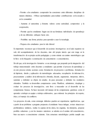 - Permite a los estudiantes comprender las conexiones entre diferentes disciplinas de
manera dinámica. - Ofrece oportunidades para realizar contribuciones en la escuela o
en la comunidad.
- Aumenta el autoestima y fomenta valores como curiosidad, compromiso y la
cooperación.
- Permite que los estudiantes hagan uso de sus fortalezas individuales de aprendizaje
y de sus diferentes enfoques hacia este.
- Posibilita una forma práctica para aprender a usar la tecnología.
- Prepara a los estudiantes para la vida laboral
Es importante reconocer que el desarrollo de acciones investigativas en el aula requieren no
solo del acompañamiento de los docentes, sino del propio interés que este tenga en la
transformación de su propia acción pedagógica y como orienta un camino metodológica que
lo lleve en la búsqueda o construcción de conocimiento o conocimientos.
De ahí que, en la investigación formativa es un estrategia que propende por la integración del
trabajo mancomunado entre docentes y estudiantes que permite el proceso de aprendizaje y
en este proceso orienta acciones como: formulación de proyectos o problemas, formulación
de hipótesis, diseño y aplicación de metodologías adecuadas, recopilación de información,
procesamiento y análisis de la información obtenida, discutir, argumentar, interpretar, inferir,
sustentar y defender su objeto de estudio; de paso presentar y defender los resultados
obtenidos. También se desarrollan competencias como: Planificar, administrar, desplegar y
evaluar los procesos de investigación; esto lleva a trascender en el desarrollo de las
competencias básicas. Se hace necesario del manejo de las competencias genéricas como el
aprender a trabajar en equipo o trabajo colaborativo, que evidencie los principios de respeto,
ética y el manejo de conflictos.
Los proyectos de aula, como estrategia didáctica pueden ser experiencias significativas, que
a partir de un problema o pregunta propuesta el estudiante busca indagar, revisar situaciones
problemáticas similares, realiza la captura de los datos, los organiza, los interpreta, propone
posibles soluciones y con los insumos anteriores se adentra en el camino del conocimiento,
bien sea nuevo o conocimiento existente. Esta estructura metodológica podría cumplir una
 
