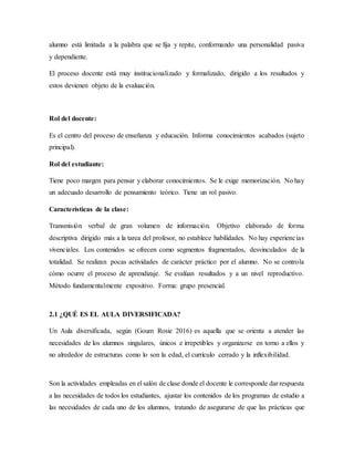 alumno está limitada a la palabra que se fija y repite, conformando una personalidad pasiva
y dependiente.
El proceso docente está muy institucionalizado y formalizado, dirigido a los resultados y
estos devienen objeto de la evaluación.
Rol del docente:
Es el centro del proceso de enseñanza y educación. Informa conocimientos acabados (sujeto
principal).
Rol del estudiante:
Tiene poco margen para pensar y elaborar conocimientos. Se le exige memorización. No hay
un adecuado desarrollo de pensamiento teórico. Tiene un rol pasivo.
Características de la clase:
Transmisión verbal de gran volumen de información. Objetivo elaborado de forma
descriptiva dirigido más a la tarea del profesor, no establece habilidades. No hay experiencias
vivenciales. Los contenidos se ofrecen como segmentos fragmentados, desvinculados de la
totalidad. Se realizan pocas actividades de carácter práctico por el alumno. No se controla
cómo ocurre el proceso de aprendizaje. Se evalúan resultados y a un nivel reproductivo.
Método fundamentalmente expositivo. Forma: grupo presencial.
2.1 ¿QUÉ ES EL AULA DIVERSIFICADA?
Un Aula diversificada, según (Goum Rosie 2016) es aquella que se orienta a atender las
necesidades de los alumnos singulares, únicos e irrepetibles y organizarse en torno a ellos y
no alrededor de estructuras como lo son la edad, el currículo cerrado y la inflexibilidad.
Son la actividades empleadas en el salón de clase donde el docente le corresponde dar respuesta
a las necesidades de todos los estudiantes, ajustar los contenidos de los programas de estudio a
las necesidades de cada uno de los alumnos, tratando de asegurarse de que las prácticas que
 