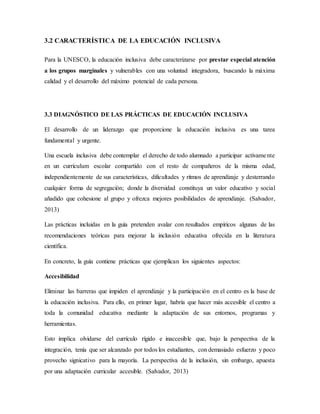 3.2 CARACTERÍSTICA DE LA EDUCACIÓN INCLUSIVA
Para la UNESCO, la educación inclusiva debe caracterizarse por prestar especial atención
a los grupos marginales y vulnerables con una voluntad integradora, buscando la máxima
calidad y el desarrollo del máximo potencial de cada persona.
3.3 DIAGNÓSTICO DE LAS PRÁCTICAS DE EDUCACIÓN INCLUSIVA
El desarrollo de un liderazgo que proporcione la educación inclusiva es una tarea
fundamental y urgente.
Una escuela inclusiva debe contemplar el derecho de todo alumnado a participar activamente
en un currículum escolar compartido con el resto de compañeros de la misma edad,
independientemente de sus características, dificultades y ritmos de aprendizaje y desterrando
cualquier forma de segregación; donde la diversidad constituya un valor educativo y social
añadido que cohesione al grupo y ofrezca mejores posibilidades de aprendizaje. (Salvador,
2013)
Las prácticas incluidas en la guía pretenden avalar con resultados empíricos algunas de las
recomendaciones teóricas para mejorar la inclusión educativa ofrecida en la literatura
científica.
En concreto, la guía contiene prácticas que ejemplican los siguientes aspectos:
Accesibilidad
Eliminar las barreras que impiden el aprendizaje y la participación en el centro es la base de
la educación inclusiva. Para ello, en primer lugar, habría que hacer más accesible el centro a
toda la comunidad educativa mediante la adaptación de sus entornos, programas y
herramientas.
Esto implica olvidarse del currículo rígido e inaccesible que, bajo la perspectiva de la
integración, tenía que ser alcanzado por todos los estudiantes, con demasiado esfuerzo y poco
provecho signicativo para la mayoría. La perspectiva de la inclusión, sin embargo, apuesta
por una adaptación curricular accesible. (Salvador, 2013)
 