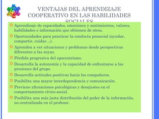 VENTAJAS DEL APRENDIZAJE
COOPERATIVO EN LAS HABILIDADES
SOCIALES
 Aprendizaje de capacidades, emociones y sentimientos, valores,
habilidades e información que obtienen de otros.
 Oportunidades para practicar la conducta prosocial (ayudar,
compartir, cuidar…).
 Aprenden a ver situaciones y problemas desde perspectivas
diferentes a las suyas.
 Pérdida progresiva del egocentrismo.
 Desarrolla la autonomía y la capacidad de enfrentarse a las
presiones del grupo.
 Desarrolla actitudes positivas hacia los compañeros.
 Posibilita una mayor interdependencia y comunicación.
 Previene alteraciones psicológicas y desajustes en el
comportamiento cívico-social.
 Posibilita una más justa distribución del poder de la información,
no centralizada en el profesor.
 