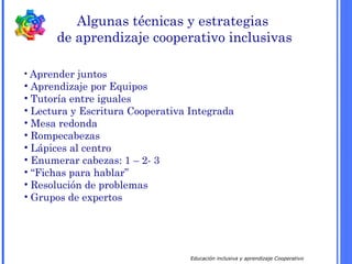 Educación inclusiva y aprendizaje Cooperativo
Algunas técnicas y estrategias
de aprendizaje cooperativo inclusivas
• Aprender juntos
• Aprendizaje por Equipos
• Tutoría entre iguales
• Lectura y Escritura Cooperativa Integrada
• Mesa redonda
• Rompecabezas
• Lápices al centro
• Enumerar cabezas: 1 – 2- 3
• “Fichas para hablar”
• Resolución de problemas
• Grupos de expertos
 