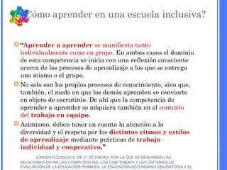  “Aprender a aprender se manifiesta tanto
individualmente como en grupo. En ambos casos el dominio
de esta competencia se inicia con una reflexión consciente
acerca de los procesos de aprendizaje a los que se entrega
uno mismo o el grupo.
 No solo son los propios procesos de conocimiento, sino que,
también, el modo en que los demás aprenden se convierte
en objeto de escrutinio. De ahí que la competencia de
aprender a aprender se adquiera también en el contexto
del trabajo en equipo.
 Asimismo, deben tener en cuenta la atención a la
diversidad y el respeto por los distintos ritmos y estilos
de aprendizaje mediante prácticas de trabajo
individual y cooperativo.”
(ORDEN ECD/65/2015, DE 21 DE ENERO, POR LA QUE SE DESCRIBEN LAS
RELACIONES ENTRE LAS COMPETENCIAS, LOS CONTENIDOS Y LOS CRITERIOS DE
EVALUACIÓN DE LA EDUCACIÓN PRIMARIA, LA EDUCACIÓN SECUNDARIA OBLIGATORIA Y EL
¿Cómo aprender en una escuela inclusiva?
 