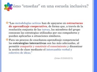  “Las metodologías activas han de apoyarse en estructuras
de aprendizaje cooperativo, de forma que, a través de la
resolución conjunta de las tareas, los miembros del grupo
conozcan las estrategias utilizadas por sus compañeros y
puedan aplicarlas a situaciones similares.
 Para un proceso de enseñanza-aprendizaje competencial
las estrategias interactivas son las más adecuadas, al
permitir compartir y construir el conocimiento y dinamizar
la sesión de clase mediante el intercambio verbal y
colectivo de ideas.”
(Orden ECD/65/2015)
¿Cómo “enseñar” en una escuela inclusiva?
 